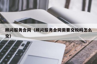 顾问服务合同（顾问服务合同需要交税吗怎么交）