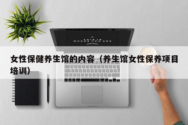 女性保健养生馆的内容(养生馆女性保养项目培训)
