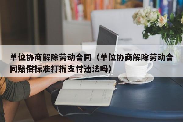 单位协商解除劳动合同(单位协商解除劳动合同赔偿标准打折支付违法吗)
